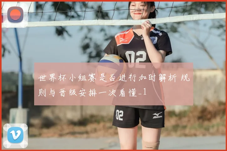 世界杯小组赛是否进行加时解析 规则与晋级安排一次看懂_1