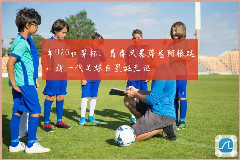 年U20世界杯：青春风暴席卷阿根廷，新一代足球巨星诞生记