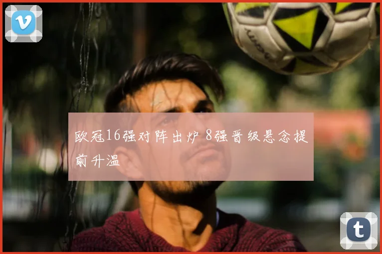 欧冠16强对阵出炉 8强晋级悬念提前升温