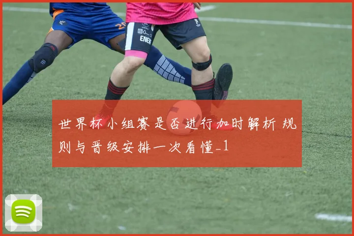 世界杯小组赛是否进行加时解析 规则与晋级安排一次看懂_1