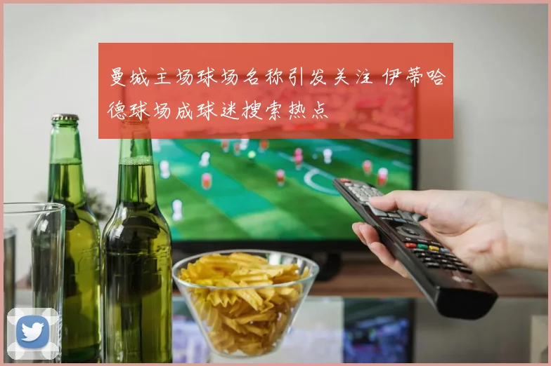曼城主场球场名称引发关注 伊蒂哈德球场成球迷搜索热点