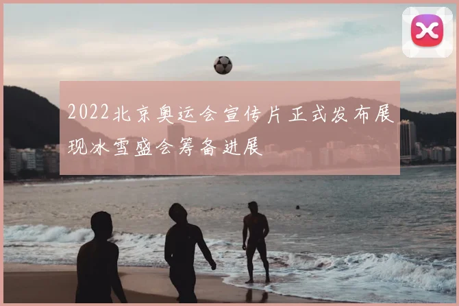 2022北京奥运会宣传片正式发布展现冰雪盛会筹备进展