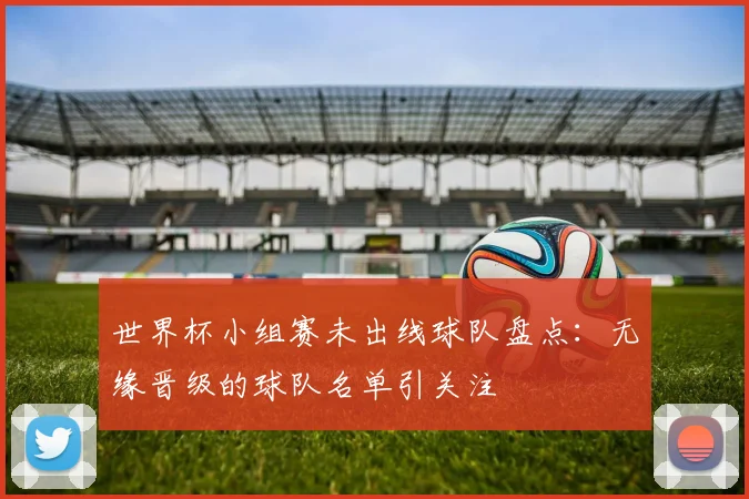 世界杯小组赛未出线球队盘点:无缘晋级的球队名单引关注