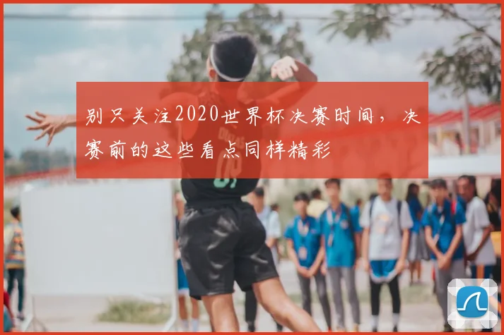 别只关注2020世界杯决赛时间，决赛前的这些看点同样精彩