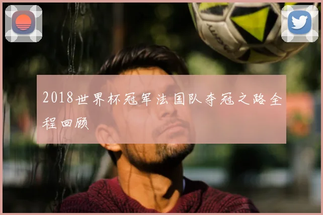 2018世界杯冠军法国队夺冠之路全程回顾