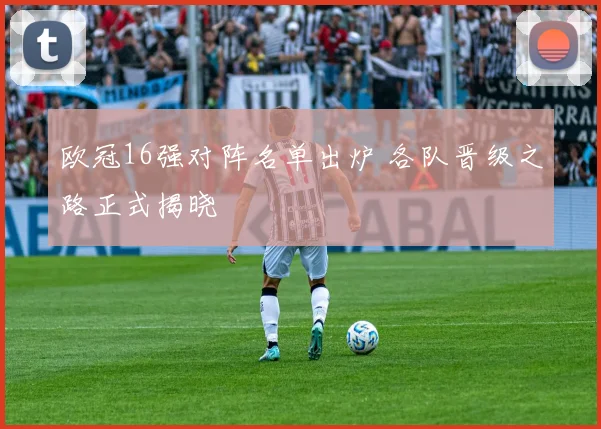 欧冠16强对阵名单出炉 各队晋级之路正式揭晓