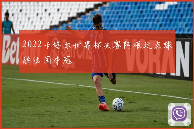 2022卡塔尔世界杯决赛阿根廷点球胜法国夺冠