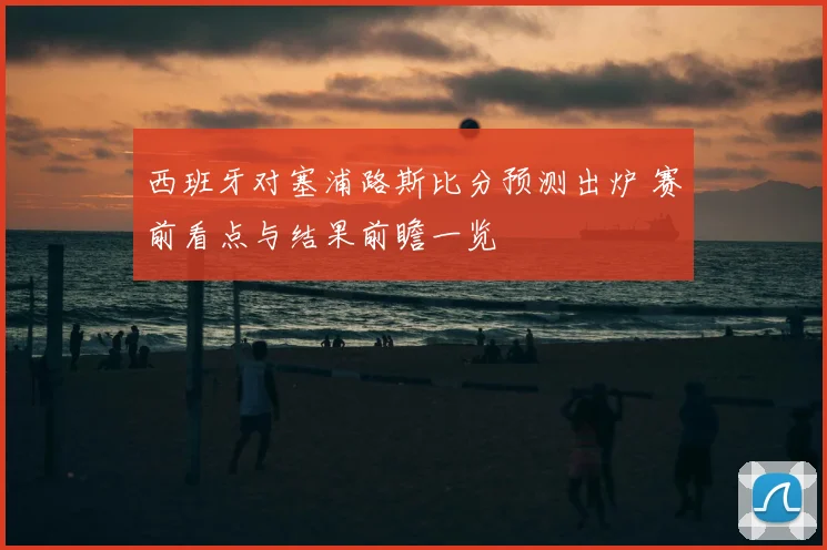 西班牙对塞浦路斯比分预测出炉 赛前看点与结果前瞻一览