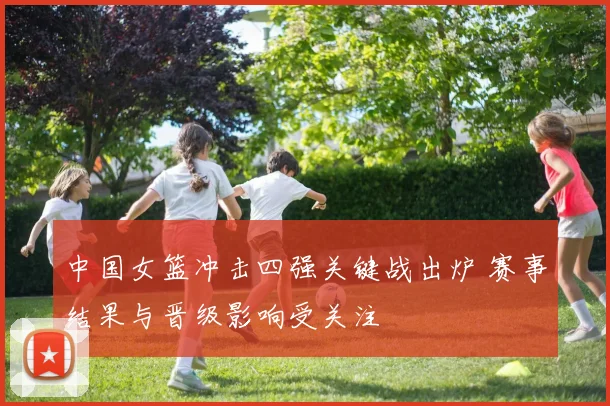 中国女篮冲击四强关键战出炉 赛事结果与晋级影响受关注