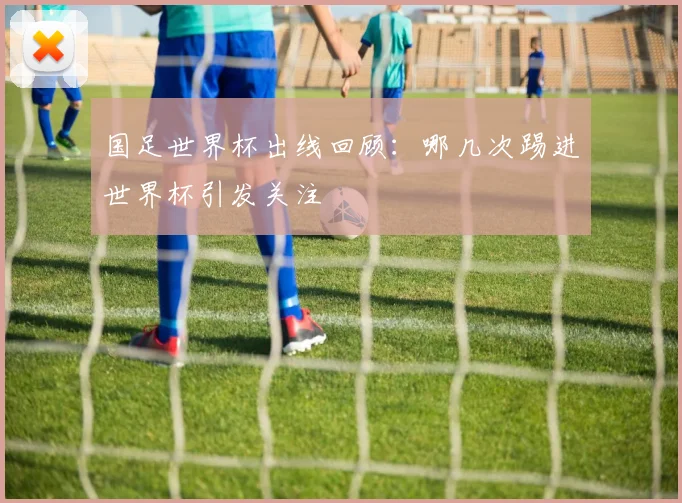 国足世界杯出线回顾:哪几次踢进世界杯引发关注