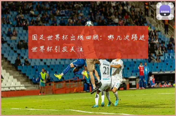 国足世界杯出线回顾:哪几次踢进世界杯引发关注