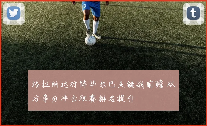 格拉纳达对阵毕尔巴关键战前瞻 双方争分冲击联赛排名提升