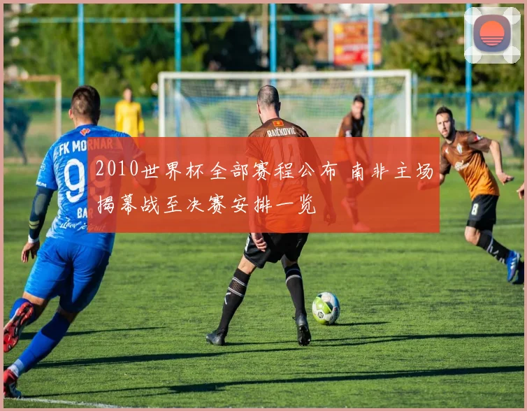 2010世界杯全部赛程公布 南非主场揭幕战至决赛安排一览