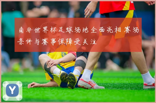 南非世界杯足球场地全面亮相 赛场条件与赛事保障受关注