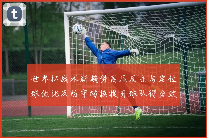 世界杯战术新趋势高压反击与定位球优化及防守转换提升球队得分效率