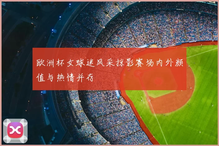 欧洲杯女球迷风采掠影赛场内外颜值与热情并存