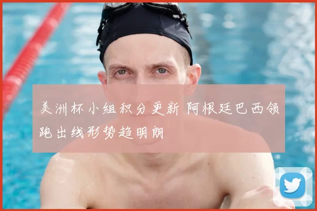 美洲杯小组积分更新 阿根廷巴西领跑出线形势趋明朗