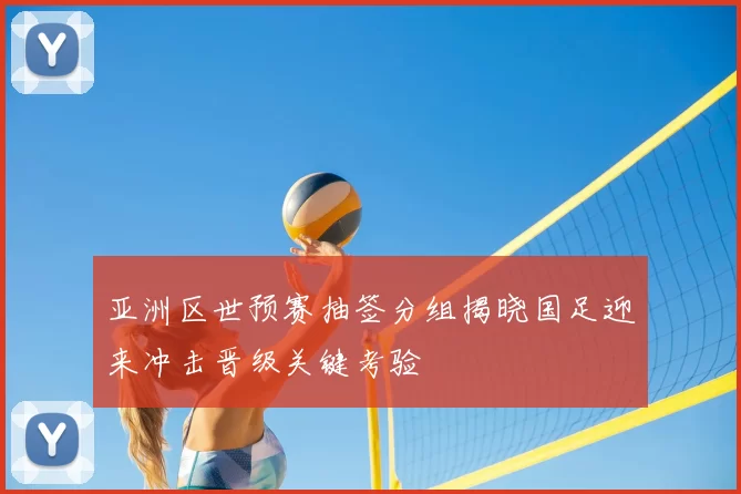 亚洲区世预赛抽签分组揭晓国足迎来冲击晋级关键考验