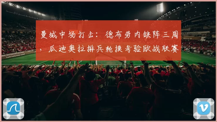曼城中场打击:德布劳内缺阵三周,瓜迪奥拉排兵轮换考验欧战联赛备战