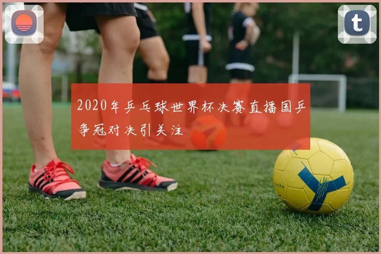 2020年乒乓球世界杯决赛直播国乒争冠对决引关注