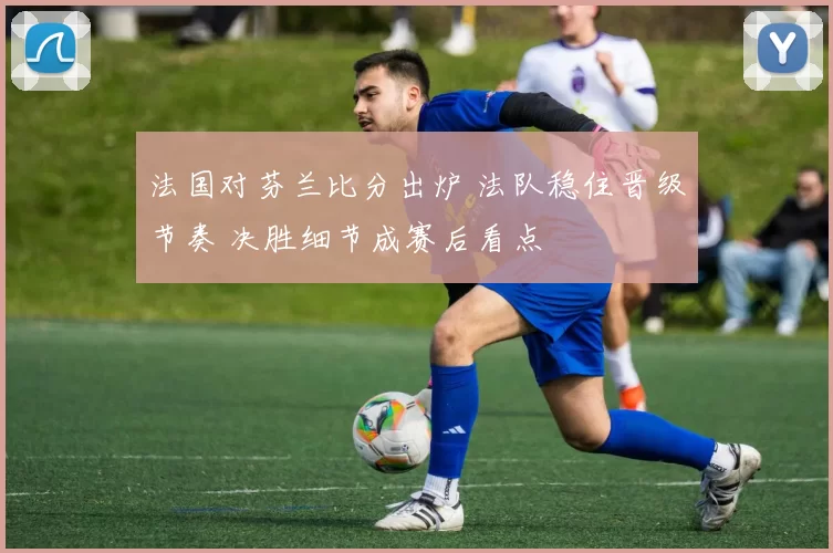 法国对芬兰比分出炉 法队稳住晋级节奏 决胜细节成赛后看点