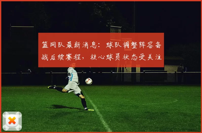 篮网队最新消息：球队调整阵容备战后续赛程，核心球员状态受关注