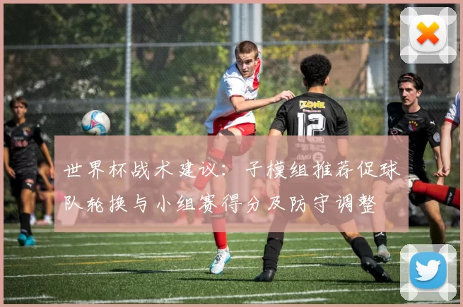 世界杯战术建议:子模组推荐促球队轮换与小组赛得分及防守调整