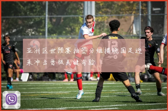亚洲区世预赛抽签分组揭晓国足迎来冲击晋级关键考验