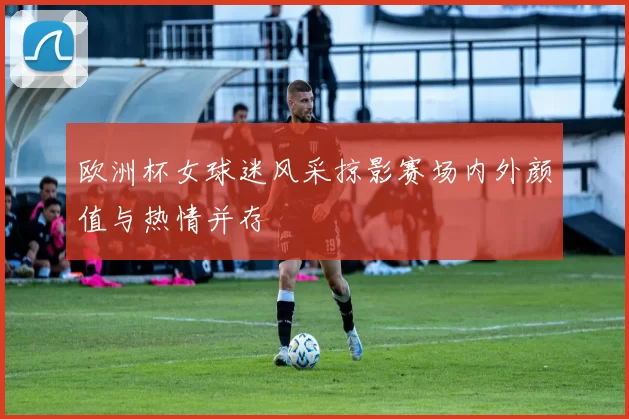 欧洲杯女球迷风采掠影赛场内外颜值与热情并存