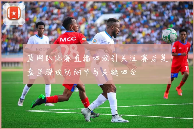 篮网队比赛直播回放引关注 赛后复盘呈现攻防细节与关键回合