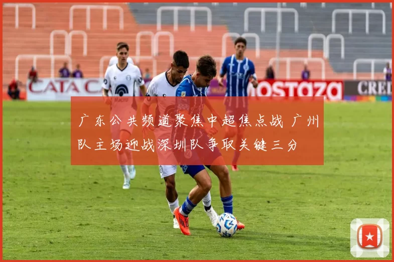 广东公共频道聚焦中超焦点战 广州队主场迎战深圳队争取关键三分