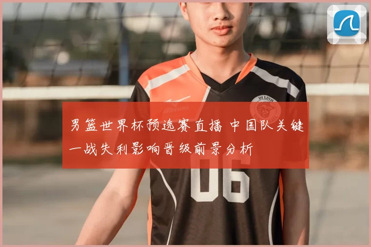 男篮世界杯预选赛直播 中国队关键一战失利影响晋级前景分析