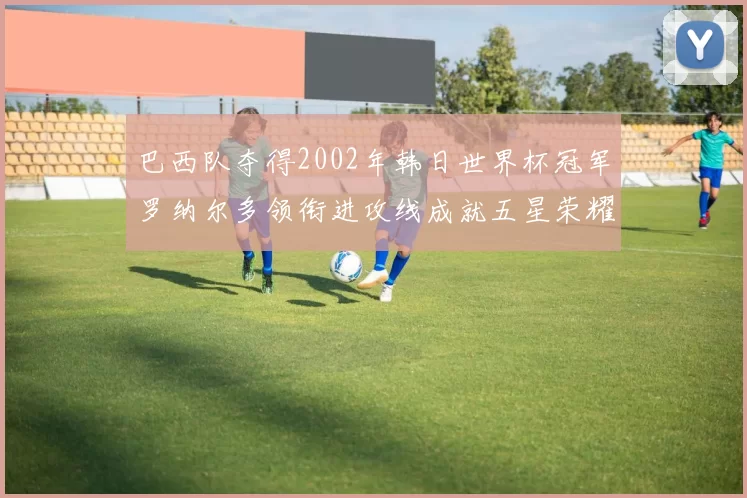 巴西队夺得2002年韩日世界杯冠军罗纳尔多领衔进攻线成就五星荣耀