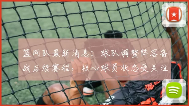 篮网队最新消息：球队调整阵容备战后续赛程，核心球员状态受关注