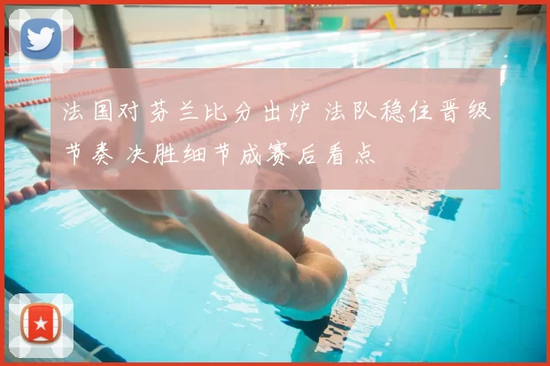 法国对芬兰比分出炉 法队稳住晋级节奏 决胜细节成赛后看点