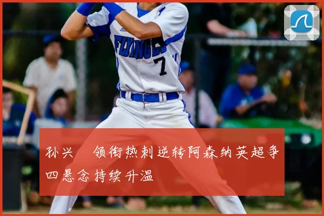 孙兴慜领衔热刺逆转阿森纳英超争四悬念持续升温