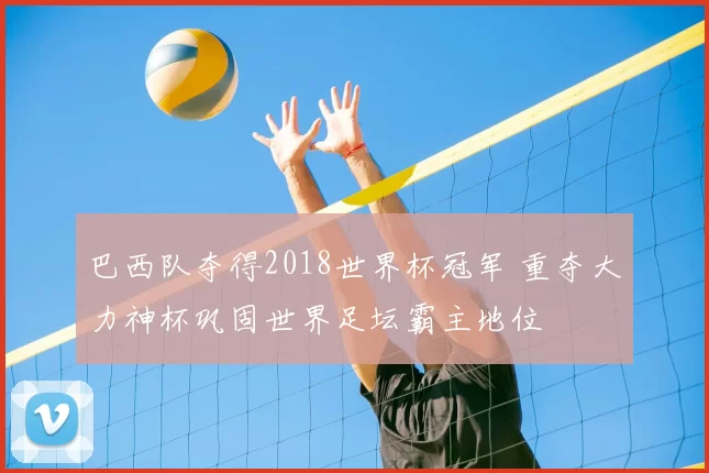 巴西队夺得2018世界杯冠军 重夺大力神杯巩固世界足坛霸主地位