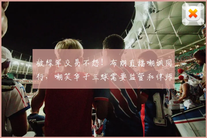 被绿军交易不怨！布朗直播嘲讽同行，嘲笑华子三球需要监管和律师