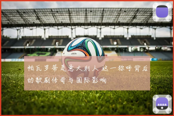 帕瓦罗蒂是意大利人 这一称呼背后的歌剧传奇与国际影响
